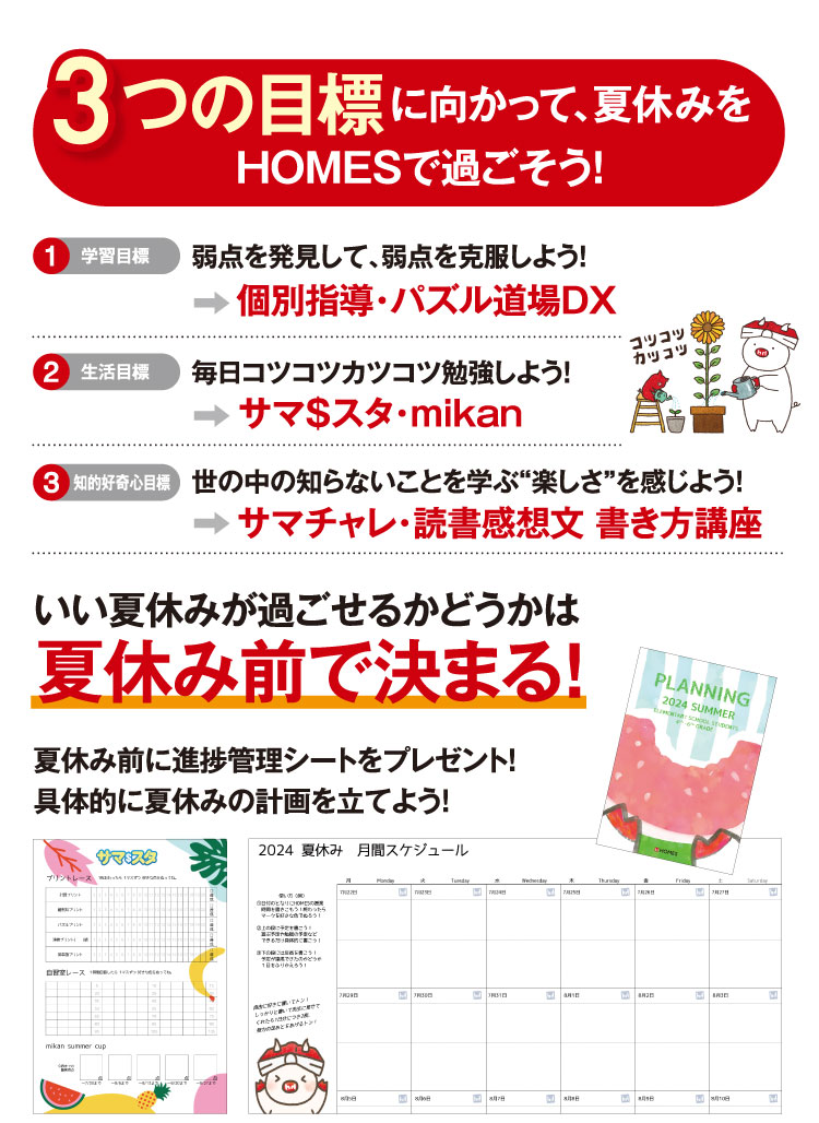 ーつの目標に向かって、夏休みをHOMESで過ごそう！ 弱点を発見して、弱点を克服しよう！ 毎日コツコツカツコツ勉強しよう！ 世の中の知らないことを学ぶ“楽しさ”を感じよう！